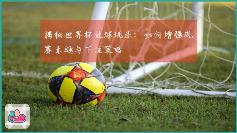 揭秘世界杯让球玩法：如何增强观赛乐趣与下注策略