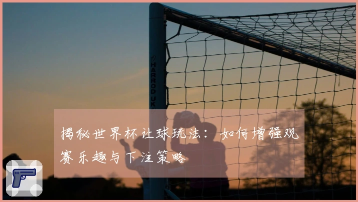 揭秘世界杯让球玩法：如何增强观赛乐趣与下注策略